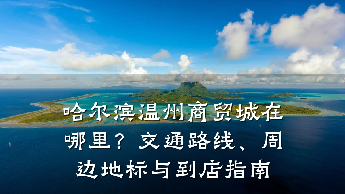 哈尔滨温州商贸城在哪里?交通路线、周边地标与到店指南
