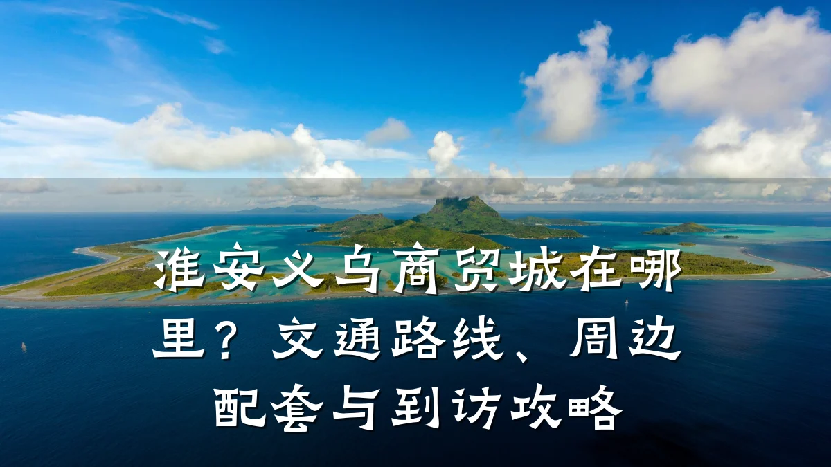 淮安义乌商贸城在哪里?交通路线、周边配套与到访攻略