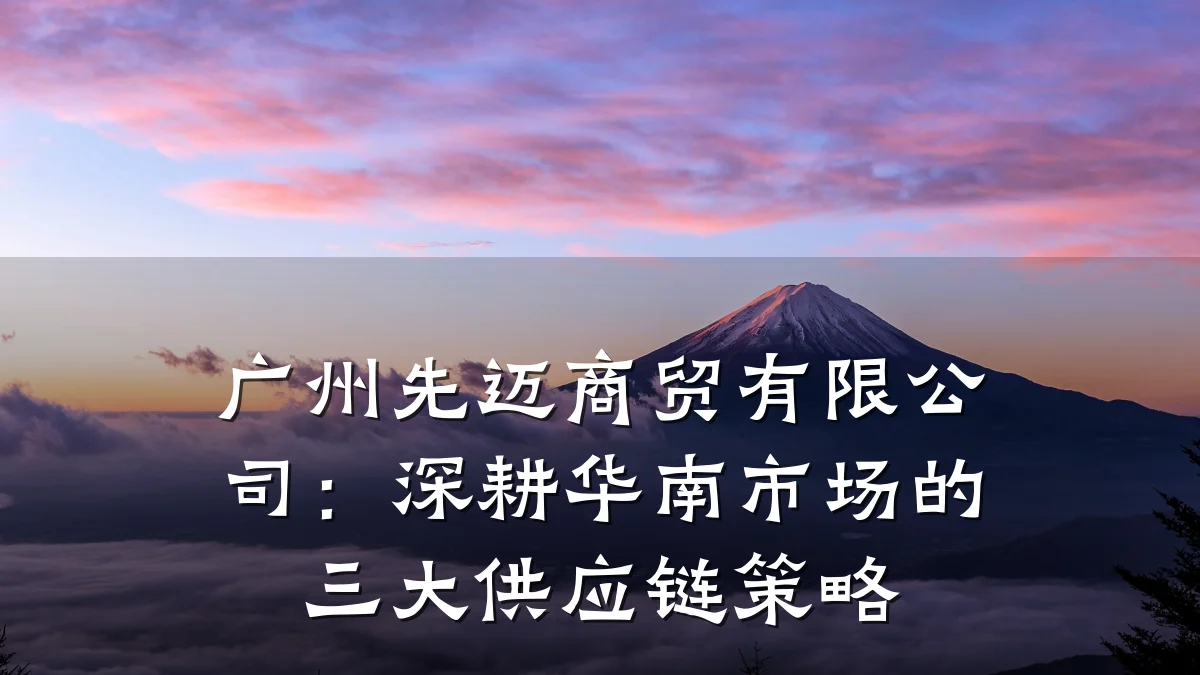 广州先迈商贸有限公司:深耕华南市场的三大供应链策略