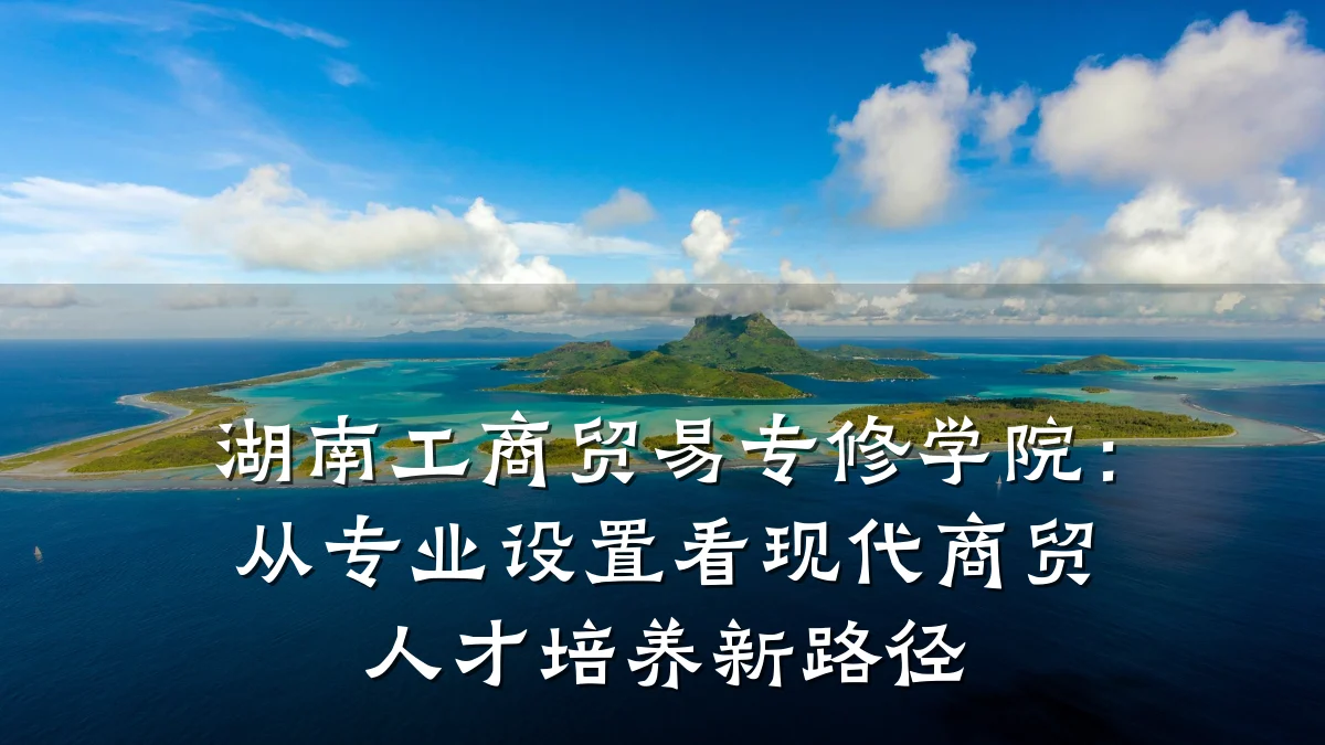 湖南工商贸易专修学院:从专业设置看现代商贸人才培养新路径