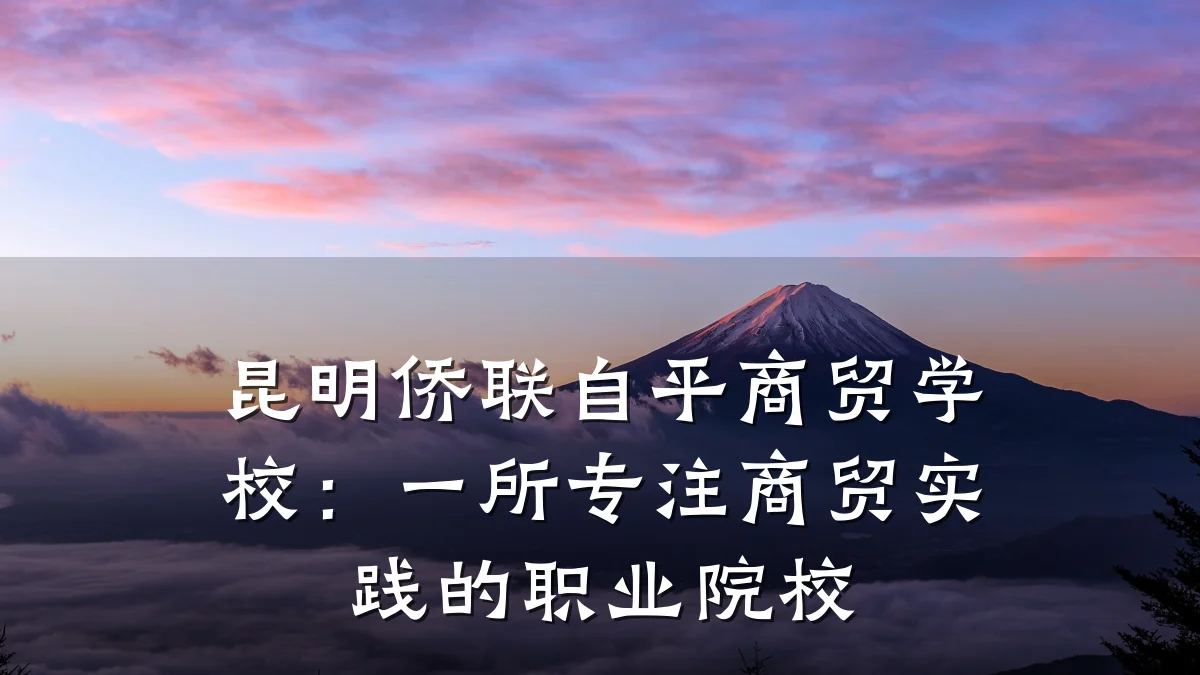 昆明侨联自平商贸学校:一所专注商贸实践的职业院校