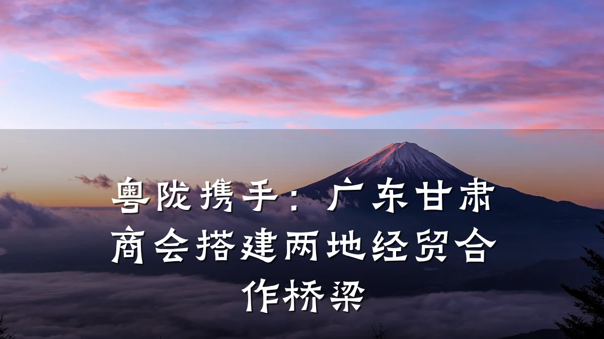 粤陇携手:广东甘肃商会搭建两地经贸合作桥梁