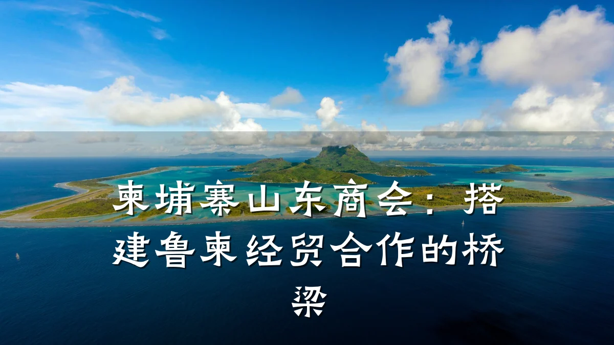 柬埔寨山东商会:搭建鲁柬经贸合作的桥梁