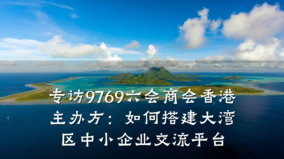 专访9769六会商会香港主办方:如何搭建大湾区中小企业交流平台