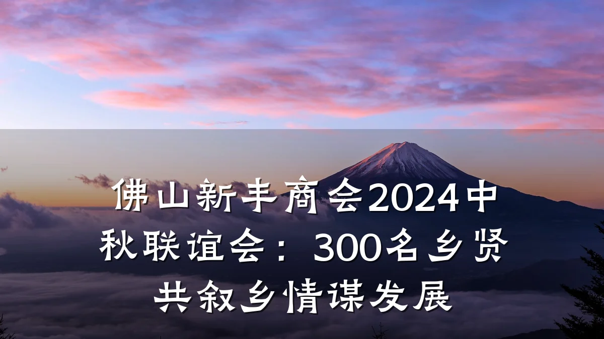 佛山新丰商会2024中秋联谊会:300名乡贤共叙乡情谋发展