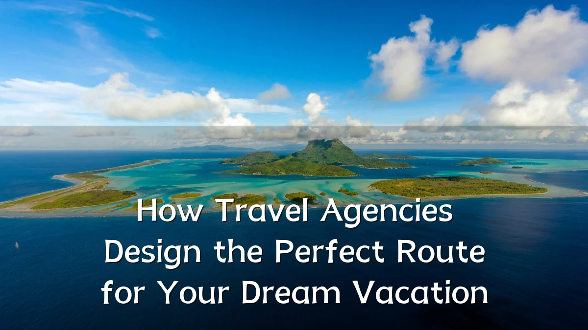 How Travel Agencies Design the Perfect Route for Your Dream Vacation